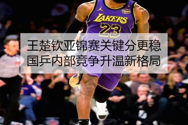 王楚钦亚锦赛关键分更稳 国乒内部竞争升温新格局
